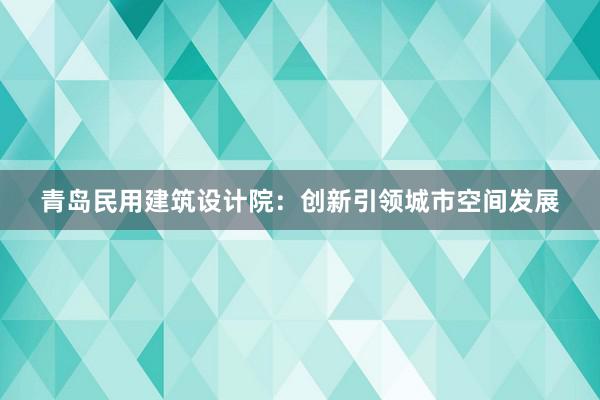 青岛民用建筑设计院：创新引领城市空间发展